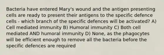 Bacteria have entered Mary's wound and the antigen presenting cells are ready to present their antigens to the specific defence cells - which branch of the specific defences will be activated? A) Cell mediated immunity B) Humoral immunity C) Both cell mediated AND humoral immunity D) None, as the phagocytes will be efficient enough to remove all the bacteria before the specific defences are required