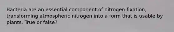 Bacteria are an essential component of nitrogen fixation, transforming atmospheric nitrogen into a form that is usable by plants. True or false?