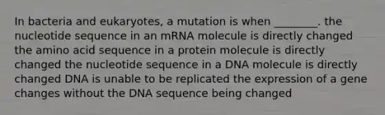 In bacteria and eukaryotes, a mutation is when ________. the nucleotide sequence in an mRNA molecule is directly changed the amino acid sequence in a protein molecule is directly changed the nucleotide sequence in a DNA molecule is directly changed DNA is unable to be replicated the expression of a gene changes without the DNA sequence being changed