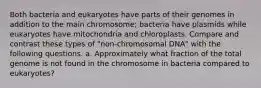 Both bacteria and eukaryotes have parts of their genomes in addition to the main chromosome; bacteria have plasmids while eukaryotes have mitochondria and chloroplasts. Compare and contrast these types of "non-chromosomal DNA" with the following questions. a. Approximately what fraction of the total genome is not found in the chromosome in bacteria compared to eukaryotes?