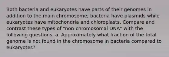 Both bacteria and eukaryotes have parts of their genomes in addition to the main chromosome; bacteria have plasmids while eukaryotes have mitochondria and chloroplasts. Compare and contrast these types of "non-chromosomal DNA" with the following questions. a. Approximately what fraction of the total genome is not found in the chromosome in bacteria compared to eukaryotes?