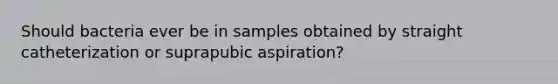 Should bacteria ever be in samples obtained by straight catheterization or suprapubic aspiration?