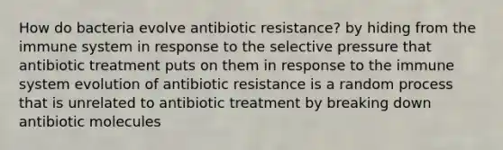 How do bacteria evolve antibiotic resistance? by hiding from the immune system in response to the selective pressure that antibiotic treatment puts on them in response to the immune system evolution of antibiotic resistance is a random process that is unrelated to antibiotic treatment by breaking down antibiotic molecules