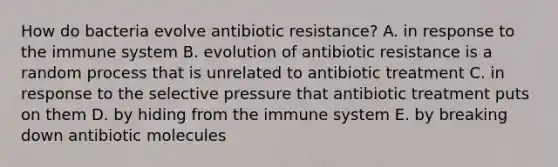 How do bacteria evolve antibiotic resistance? A. in response to the immune system B. evolution of antibiotic resistance is a random process that is unrelated to antibiotic treatment C. in response to the selective pressure that antibiotic treatment puts on them D. by hiding from the immune system E. by breaking down antibiotic molecules