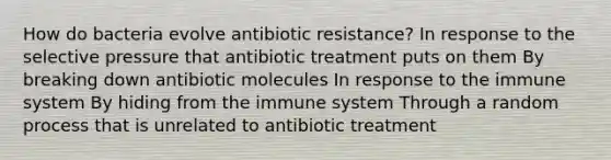 How do bacteria evolve antibiotic resistance? In response to the selective pressure that antibiotic treatment puts on them By breaking down antibiotic molecules In response to the immune system By hiding from the immune system Through a random process that is unrelated to antibiotic treatment