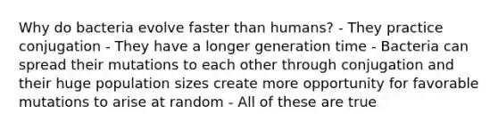Why do bacteria evolve faster than humans? - They practice conjugation - They have a longer generation time - Bacteria can spread their mutations to each other through conjugation and their huge population sizes create more opportunity for favorable mutations to arise at random - All of these are true