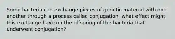 Some bacteria can exchange pieces of genetic material with one another through a process called conjugation. what effect might this exchange have on the offspring of the bacteria that underwent conjugation?