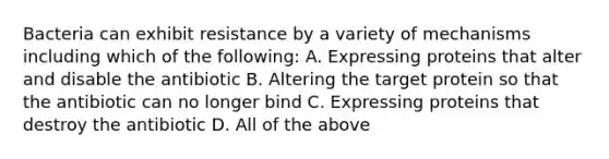 Bacteria can exhibit resistance by a variety of mechanisms including which of the following: A. Expressing proteins that alter and disable the antibiotic B. Altering the target protein so that the antibiotic can no longer bind C. Expressing proteins that destroy the antibiotic D. All of the above