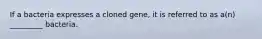 If a bacteria expresses a cloned gene, it is referred to as a(n) _________ bacteria.