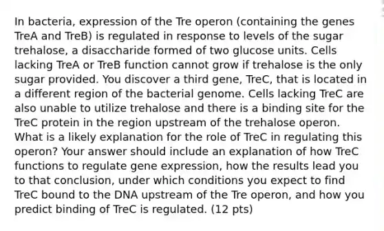 In bacteria, expression of the Tre operon (containing the genes TreA and TreB) is regulated in response to levels of the sugar trehalose, a disaccharide formed of two glucose units. Cells lacking TreA or TreB function cannot grow if trehalose is the only sugar provided. You discover a third gene, TreC, that is located in a different region of the bacterial genome. Cells lacking TreC are also unable to utilize trehalose and there is a binding site for the TreC protein in the region upstream of the trehalose operon. What is a likely explanation for the role of TreC in regulating this operon? Your answer should include an explanation of how TreC functions to regulate gene expression, how the results lead you to that conclusion, under which conditions you expect to find TreC bound to the DNA upstream of the Tre operon, and how you predict binding of TreC is regulated. (12 pts)