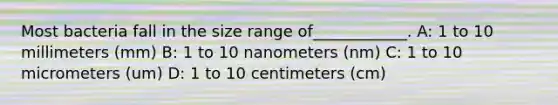 Most bacteria fall in the size range of____________. A: 1 to 10 millimeters (mm) B: 1 to 10 nanometers (nm) C: 1 to 10 micrometers (um) D: 1 to 10 centimeters (cm)