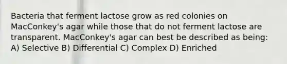 Bacteria that ferment lactose grow as red colonies on MacConkey's agar while those that do not ferment lactose are transparent. MacConkey's agar can best be described as being: A) Selective B) Differential C) Complex D) Enriched