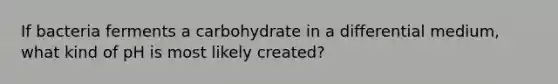 If bacteria ferments a carbohydrate in a differential medium, what kind of pH is most likely created?