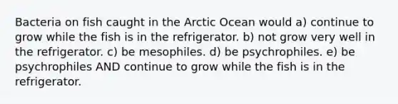 Bacteria on fish caught in the Arctic Ocean would a) continue to grow while the fish is in the refrigerator. b) not grow very well in the refrigerator. c) be mesophiles. d) be psychrophiles. e) be psychrophiles AND continue to grow while the fish is in the refrigerator.