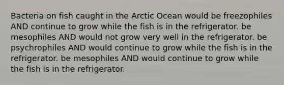 Bacteria on fish caught in the Arctic Ocean would be freezophiles AND continue to grow while the fish is in the refrigerator. be mesophiles AND would not grow very well in the refrigerator. be psychrophiles AND would continue to grow while the fish is in the refrigerator. be mesophiles AND would continue to grow while the fish is in the refrigerator.