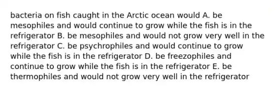 bacteria on fish caught in the Arctic ocean would A. be mesophiles and would continue to grow while the fish is in the refrigerator B. be mesophiles and would not grow very well in the refrigerator C. be psychrophiles and would continue to grow while the fish is in the refrigerator D. be freezophiles and continue to grow while the fish is in the refrigerator E. be thermophiles and would not grow very well in the refrigerator