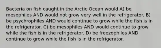 Bacteria on fish caught in the Arctic Ocean would A) be mesophiles AND would not grow very well in the refrigerator. B) be psychrophiles AND would continue to grow while the fish is in the refrigerator. C) be mesophiles AND would continue to grow while the fish is in the refrigerator. D) be freezophiles AND continue to grow while the fish is in the refrigerator.