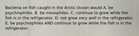 Bacteria on fish caught in the Arctic Ocean would A. be psychrophiles. B. be mesophiles. C. continue to grow while the fish is in the refrigerator. D. not grow very well in the refrigerator. E. be psychrophiles AND continue to grow while the fish is in the refrigerator.