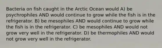 Bacteria on fish caught in the Arctic Ocean would A) be psychrophiles AND would continue to grow while the fish is in the refrigerator. B) be mesophiles AND would continue to grow while the fish is in the refrigerator. C) be mesophiles AND would not grow very well in the refrigerator. D) be thermophiles AND would not grow very well in the refrigerator.