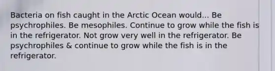 Bacteria on fish caught in the Arctic Ocean would... Be psychrophiles. Be mesophiles. Continue to grow while the fish is in the refrigerator. Not grow very well in the refrigerator. Be psychrophiles & continue to grow while the fish is in the refrigerator.