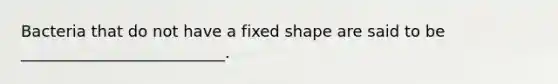 Bacteria that do not have a fixed shape are said to be __________________________.