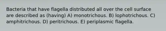 Bacteria that have flagella distributed all over the cell surface are described as (having) A) monotrichous. B) lophotrichous. C) amphitrichous. D) peritrichous. E) periplasmic flagella.