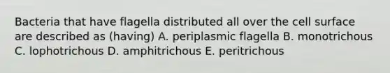 Bacteria that have flagella distributed all over the cell surface are described as (having) A. periplasmic flagella B. monotrichous C. lophotrichous D. amphitrichous E. peritrichous