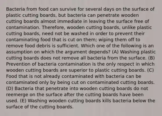 Bacteria from food can survive for several days on the surface of plastic cutting boards, but bacteria can penetrate wooden cutting boards almost immediate in leaving the surface free of contamination. Therefore, wooden cutting boards, unlike plastic cutting boards, need not be washed in order to prevent their contaminating food that is cut on them; wiping them off to remove food debris is sufficient. Which one of the following is an assumption on which the argument depends? (A) Washing plastic cutting boards does not remove all bacteria from the surface. (B) Prevention of bacteria contamination is the only respect in which wooden cutting boards are superior to plastic cutting boards. (C) Food that is not already contaminated with bacteria can be contaminated only by being cut on contaminated cutting boards. (D) Bacteria that penetrate into wooden cutting boards do not reemerge on the surface after the cutting boards have been used. (E) Washing wooden cutting boards kills bacteria below the surface of the cutting boards.