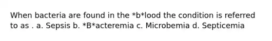 When bacteria are found in the *b*lood the condition is referred to as . a. Sepsis b. *B*acteremia c. Microbemia d. Septicemia