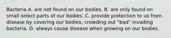 Bacteria A. are not found on our bodies. B. are only found on small select parts of our bodies. C. provide protection to us from disease by covering our bodies, crowding out "bad" invading bacteria. D. always cause disease when growing on our bodies.