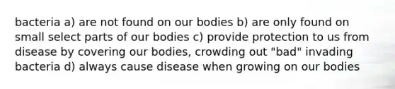 bacteria a) are not found on our bodies b) are only found on small select parts of our bodies c) provide protection to us from disease by covering our bodies, crowding out "bad" invading bacteria d) always cause disease when growing on our bodies