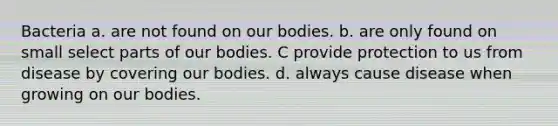 Bacteria a. are not found on our bodies. b. are only found on small select parts of our bodies. C provide protection to us from disease by covering our bodies. d. always cause disease when growing on our bodies.