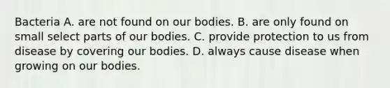 Bacteria A. are not found on our bodies. B. are only found on small select parts of our bodies. C. provide protection to us from disease by covering our bodies. D. always cause disease when growing on our bodies.