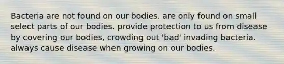 Bacteria are not found on our bodies. are only found on small select parts of our bodies. provide protection to us from disease by covering our bodies, crowding out 'bad' invading bacteria. always cause disease when growing on our bodies.