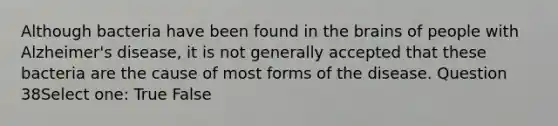 Although bacteria have been found in the brains of people with Alzheimer's disease, it is not generally accepted that these bacteria are the cause of most forms of the disease. Question 38Select one: True False