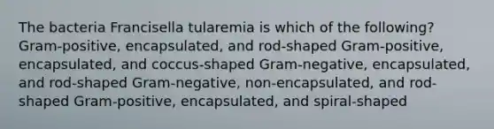 The bacteria Francisella tularemia is which of the following? Gram-positive, encapsulated, and rod-shaped Gram-positive, encapsulated, and coccus-shaped Gram-negative, encapsulated, and rod-shaped Gram-negative, non-encapsulated, and rod-shaped Gram-positive, encapsulated, and spiral-shaped