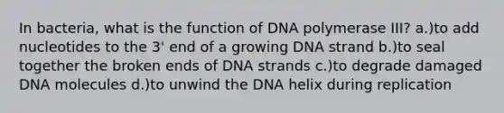 In bacteria, what is the function of DNA polymerase III? a.)to add nucleotides to the 3' end of a growing DNA strand b.)to seal together the broken ends of DNA strands c.)to degrade damaged DNA molecules d.)to unwind the DNA helix during replication