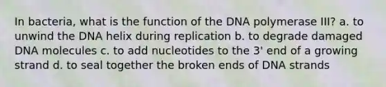 In bacteria, what is the function of the DNA polymerase III? a. to unwind the DNA helix during replication b. to degrade damaged DNA molecules c. to add nucleotides to the 3' end of a growing strand d. to seal together the broken ends of DNA strands