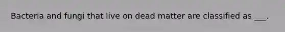 Bacteria and fungi that live on dead matter are classified as ___.