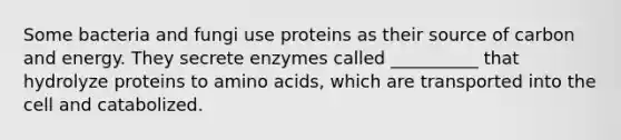 Some bacteria and fungi use proteins as their source of carbon and energy. They secrete enzymes called __________ that hydrolyze proteins to <a href='https://www.questionai.com/knowledge/k9gb720LCl-amino-acids' class='anchor-knowledge'>amino acids</a>, which are transported into the cell and catabolized.