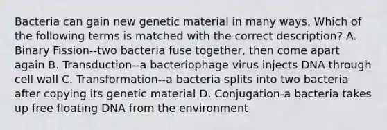 Bacteria can gain new genetic material in many ways. Which of the following terms is matched with the correct description? A. Binary Fission--two bacteria fuse together, then come apart again B. Transduction--a bacteriophage virus injects DNA through cell wall C. Transformation--a bacteria splits into two bacteria after copying its genetic material D. Conjugation-a bacteria takes up free floating DNA from the environment