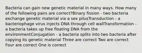 Bacteria can gain new genetic material in many ways. How many of the following pairs are correct?Binary fission - two bacteria exchange genetic material via a sex pilusTransduction - a bacteriophage virus injects DNA through cell wallTransformation - a bacteria takes up free floating DNA from the environmentConjugation - a bacteria splits into two bacteria after copying its genetic material Three are correct Two are correct Four are correct One is correct