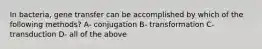 In bacteria, gene transfer can be accomplished by which of the following methods? A- conjugation B- transformation C- transduction D- all of the above