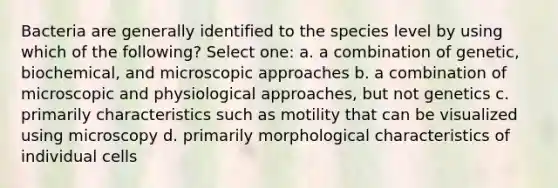 Bacteria are generally identified to the species level by using which of the following? Select one: a. a combination of genetic, biochemical, and microscopic approaches b. a combination of microscopic and physiological approaches, but not genetics c. primarily characteristics such as motility that can be visualized using microscopy d. primarily morphological characteristics of individual cells