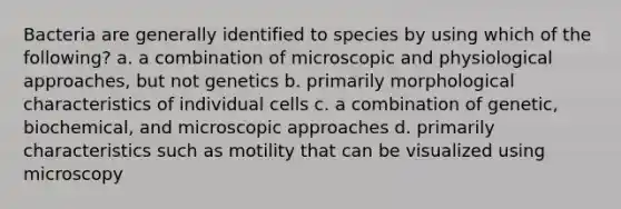 Bacteria are generally identified to species by using which of the following? a. a combination of microscopic and physiological approaches, but not genetics b. primarily morphological characteristics of individual cells c. a combination of genetic, biochemical, and microscopic approaches d. primarily characteristics such as motility that can be visualized using microscopy