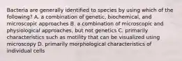 Bacteria are generally identified to species by using which of the following? A. a combination of genetic, biochemical, and microscopic approaches B. a combination of microscopic and physiological approaches, but not genetics C. primarily characteristics such as motility that can be visualized using microscopy D. primarily morphological characteristics of individual cells