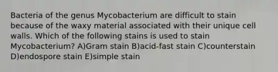 Bacteria of the genus Mycobacterium are difficult to stain because of the waxy material associated with their unique <a href='https://www.questionai.com/knowledge/koIRusoDXG-cell-wall' class='anchor-knowledge'>cell wall</a>s. Which of the following stains is used to stain Mycobacterium? A)<a href='https://www.questionai.com/knowledge/kRRIXBW3v0-gram-stain' class='anchor-knowledge'>gram stain</a> B)acid-fast stain C)counterstain D)endospore stain E)simple stain