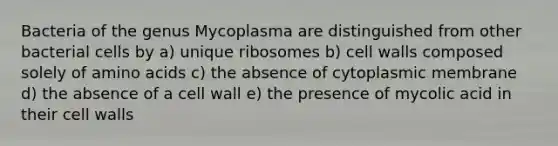 Bacteria of the genus Mycoplasma are distinguished from other bacterial cells by a) unique ribosomes b) cell walls composed solely of amino acids c) the absence of cytoplasmic membrane d) the absence of a cell wall e) the presence of mycolic acid in their cell walls