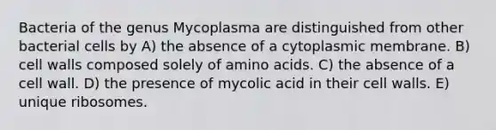 Bacteria of the genus Mycoplasma are distinguished from other bacterial cells by A) the absence of a cytoplasmic membrane. B) cell walls composed solely of <a href='https://www.questionai.com/knowledge/k9gb720LCl-amino-acids' class='anchor-knowledge'>amino acids</a>. C) the absence of a cell wall. D) the presence of mycolic acid in their cell walls. E) unique ribosomes.