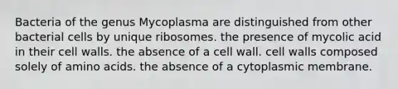 Bacteria of the genus Mycoplasma are distinguished from other bacterial cells by unique ribosomes. the presence of mycolic acid in their cell walls. the absence of a cell wall. cell walls composed solely of amino acids. the absence of a cytoplasmic membrane.